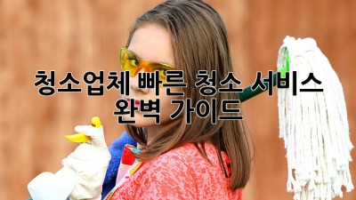 청소업체, 빠른 청소 서비스 완벽 가이드